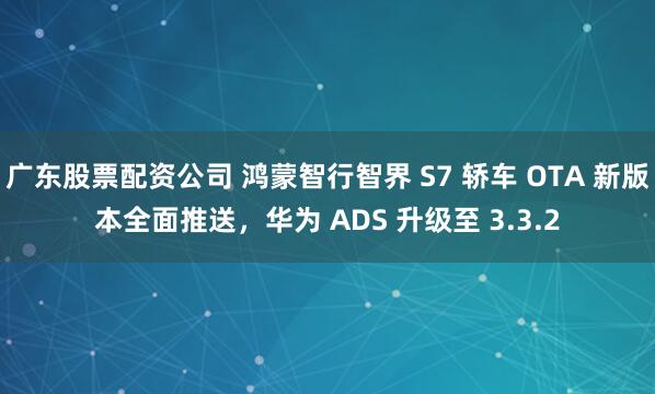 广东股票配资公司 鸿蒙智行智界 S7 轿车 OTA 新版本全面推送，华为 ADS 升级至 3.3.2