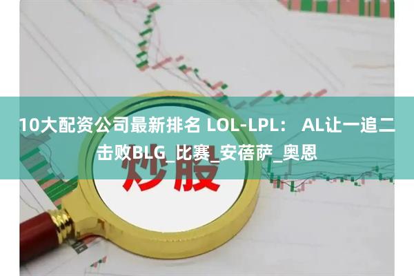 10大配资公司最新排名 LOL-LPL： AL让一追二击败BLG_比赛_安蓓萨_奥恩