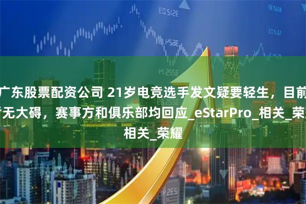 广东股票配资公司 21岁电竞选手发文疑要轻生，目前暂无大碍，赛事方和俱乐部均回应_eStarPro_相关_荣耀