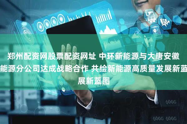 郑州配资网股票配资网址 中环新能源与大唐安徽新能源分公司达成战略合作 共绘新能源高质量发展新蓝图
