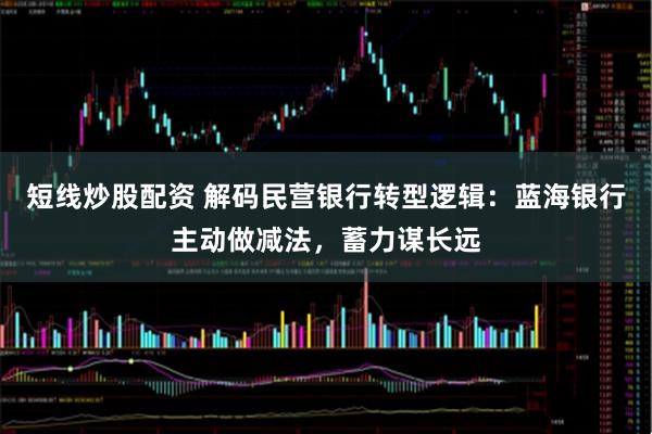 短线炒股配资 解码民营银行转型逻辑：蓝海银行主动做减法，蓄力谋长远