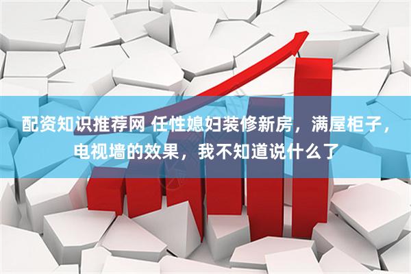 配资知识推荐网 任性媳妇装修新房，满屋柜子，电视墙的效果，我不知道说什么了