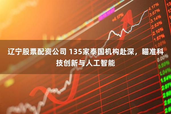 辽宁股票配资公司 135家泰国机构赴深，瞄准科技创新与人工智能